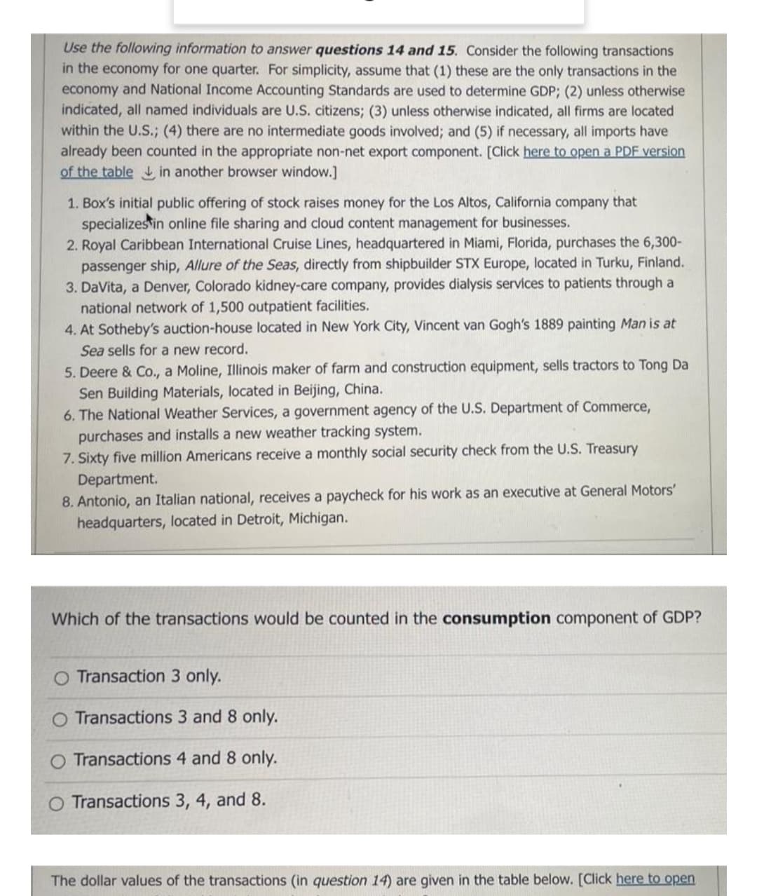 Use the following information to answer questions 14 and 15. Consider the following transactions
in the economy for one quarter. For simplicity, assume that (1) these are the only transactions in the
economy and National Income Accounting Standards are used to determine GDP; (2) unless otherwise
indicated, all named individuals are U.S. citizens; (3) unless otherwise indicated, all firms are located
within the U.S.; (4) there are no intermediate goods involved; and (5) if necessary, all imports have
already been counted in the appropriate non-net export component. [Click here to open a PDF version
of the table in another browser window.]
1. Box's initial public offering of stock raises money for the Los Altos, California company that
specializes in online file sharing and cloud content management for businesses.
2. Royal Caribbean International Cruise Lines, headquartered in Miami, Florida, purchases the 6,300-
passenger ship, Allure of the Seas, directly from shipbuilder STX Europe, located in Turku, Finland.
3. DaVita, a Denver, Colorado kidney-care company, provides dialysis services to patients through a
national network of 1,500 outpatient facilities.
4. At Sotheby's auction-house located in New York City, Vincent van Gogh's 1889 painting Man is at
Sea sells for a new record.
5. Deere & Co., a Moline, Illinois maker of farm and construction equipment, sells tractors to Tong Da
Sen Building Materials, located in Beijing, China.
6. The National Weather Services, a government agency of the U.S. Department of Commerce,
purchases and installs a new weather tracking system.
7. Sixty five million Americans receive a monthly social security check from the U.S. Treasury
Department.
8. Antonio, an Italian national, receives a paycheck for his work as an executive at General Motors'
headquarters, located in Detroit, Michigan.
Which of the transactions would be counted in the consumption component of GDP?
Transaction 3 only.
O Transactions 3 and 8 only.
Transactions 4 and 8 only.
Transactions 3, 4, and 8.
The dollar values of the transactions (in question 14) are given in the table below. [Click here to open