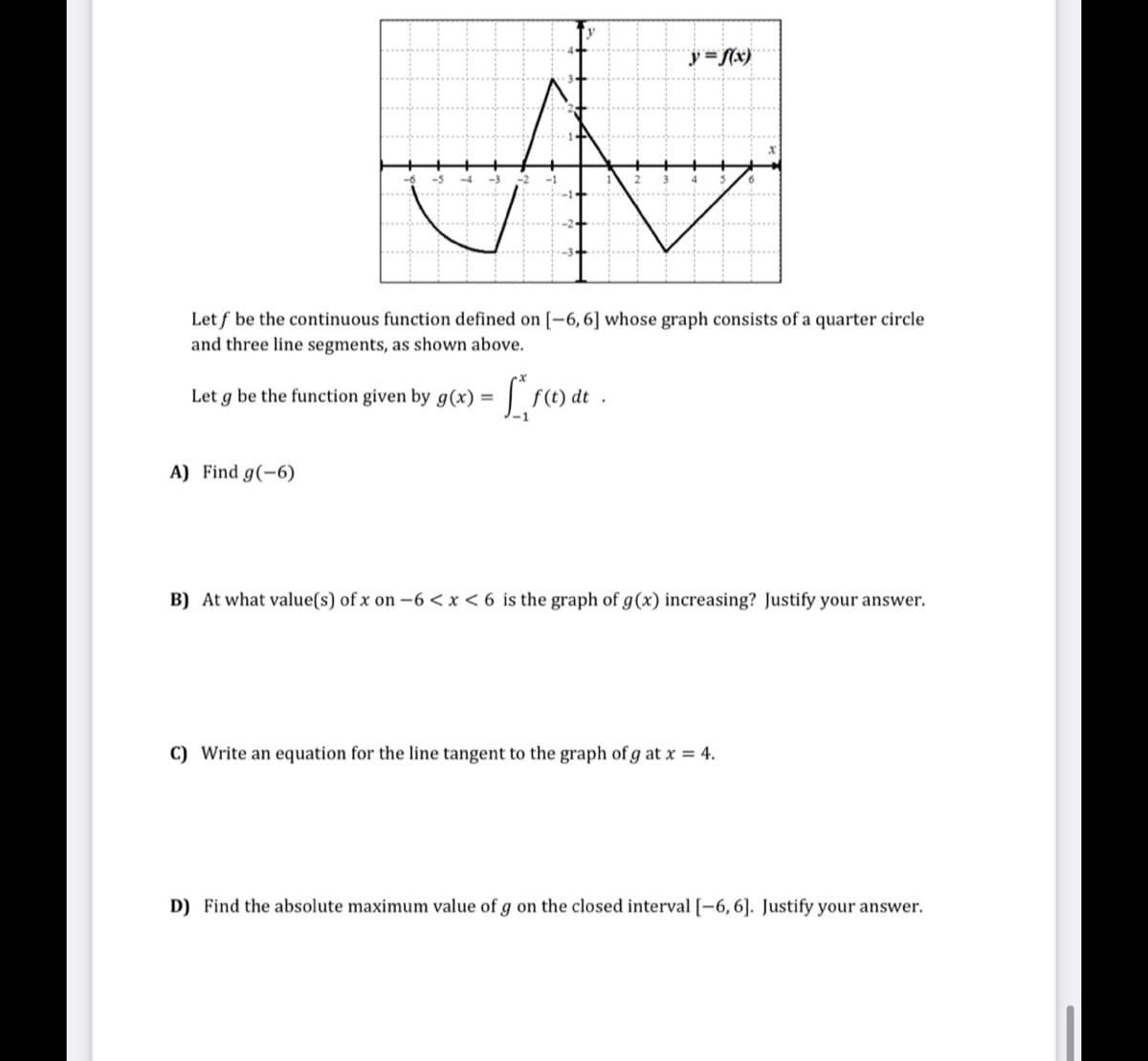 y =Nx)
Let f be the continuous function defined on [-6,6] whose graph consists of a quarter circle
and three line segments, as shown above.
Let g be the function given by g(x) =
A) Find g(-6)
B) At what value(s) of x on -6 <x < 6 is the graph of g(x) increasing? Justify your answer.
C) Write an equation for the line tangent to the graph of g at x = 4.
D) Find the absolute maximum value of g on the closed interval [-6,6]. Justify your answer.
