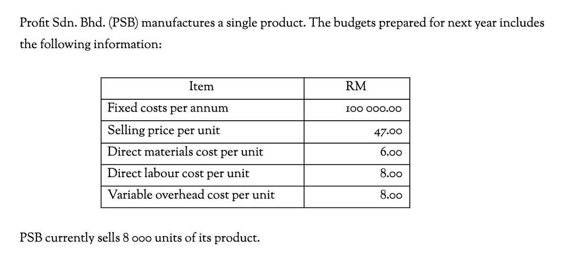 Profit Sdn. Bhd. (PSB) manufactures a single product. The budgets prepared for next year includes
the following information:
Item
RM
Fixed costs per annum
I00 000.00
Selling price per unit
47.00
Direct materials cost per unit
6.00
Direct labour cost per unit
8.00
Variable overhead cost per unit
8.00
PSB currently sells 8 o0o units of its product.
