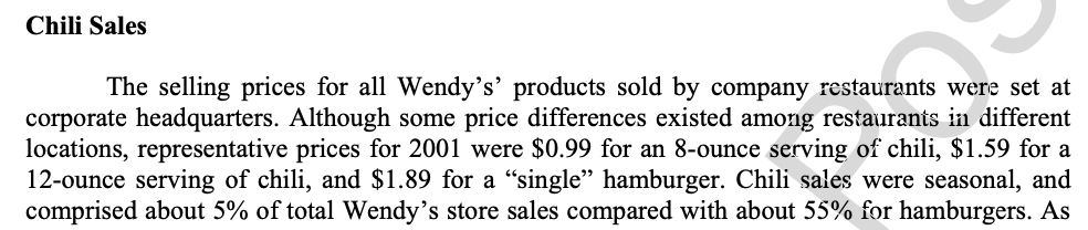 Chili Sales
The selling prices for all Wendy's’ products sold by company restaurants were set at
corporate headquarters. Although some price differences existed among restaurants in different
locations, representative prices for 2001 were $0.99 for an 8-ounce serving of chili, $1.59 for a
12-ounce serving of chili, and $1.89 for a "single" hamburger. Chili sales were seasonal, and
comprised about 5% of total Wendy's store sales compared with about 55% for hamburgers. As
