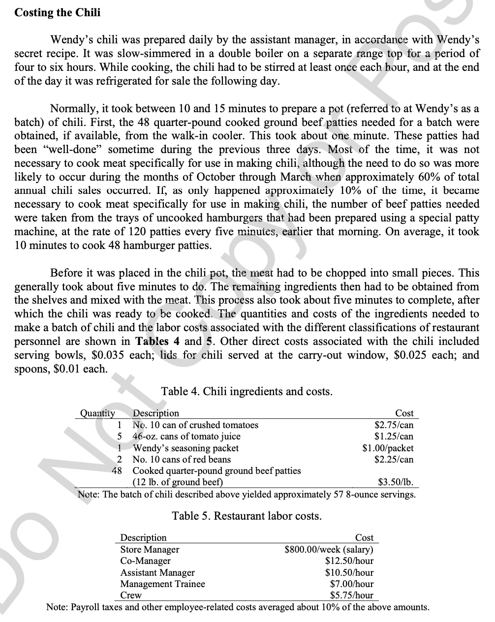 Costing the Chili
Wendy's chili was prepared daily by the assistant manager, in accordance with Wendy's
secret recipe. It was slow-simmered in a double boiler on a separate range top for a period of
four to six hours. While cooking, the chili had to be stirred at least once each hour, and at the end
of the day it was refrigerated for sale the following day.
Normally, it took between 10 and 15 minutes to prepare a pot (referred to at Wendy's as a
batch) of chili. First, the 48 quarter-pound cooked ground beef patties needed for a batch were
obtained, if available, from the walk-in cooler. This took about one minute. These patties had
been "well-done" sometime during the previous three days. Most of the time, it was not
necessary to cook meat specifically for use in making chili, although the need to do so was more
likely to occur during the months of October through March when approximately 60% of total
annual chili sales occurred. If, as only happened approximately 10% of the time, it became
necessary to cook meat specifically for use in making chili, the number of beef patties needed
were taken from the trays of uncooked hamburgers that had been prepared using a special patty
machine, at the rate of 120 patties every five minutes, earlier that morning. On average, it took
10 minutes to cook 48 hamburger patties.
Before it was placed in the chili pot, the meat had to be chopped into small pieces. This
generally took about five minutes to do. The remaining ingredients then had to be obtained from
the shelves and mixed with the meat. This process also took about five minutes to complete, after
which the chili was ready to be cooked. The quantities and costs of the ingredients needed to
make a batch of chili and the labor costs associated with the different classifications of restaurant
personnel are shown in Tables 4 and 5. Other direct costs associated with the chili included
serving bowls, $0.035 each; lids for chili served at the carry-out window, $0.025 each; and
spoons, $0.01 each.
Table 4. Chili ingredients and costs.
Quantity
Description
No. 10 can of crushed tomatoes
46-oz. cans of tomato juice
1 Wendy's seasoning packet
Cost
$2.75/can
$1.25/can
$1.00/packet
$2.25/can
1
5
2 No. 10 cans of red beans
48 Cooked quarter-pound ground beef patties
(12 lb. of ground beef)
$3.50/lb.
Note: The batch of chili described above yielded approximately 57 8-ounce servings.
Table 5. Restaurant labor costs.
Description
Store Manager
Co-Manager
Assistant Manager
Management Trainee
Crew
Cost
$800.00/week (salary)
$12.50/hour
$10.50/hour
$7.00/hour
$5.75/hour
Note: Payroll taxes and other employee-related costs averaged about 10% of the above amounts.
