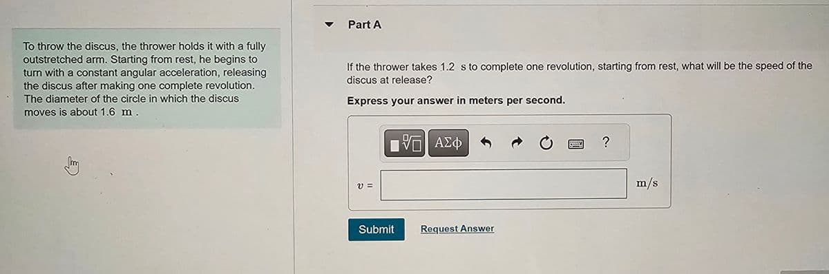 Part A
To throw the discus, the thrower holds it with a fully
outstretched arm. Starting from rest, he begins to
turn with a constant angular acceleration, releasing
the discus after making one complete revolution.
The diameter of the circle in which the discus
moves is about 1.6 m.
If the thrower takes 1.2 s to complete one revolution, starting from rest, what will be the speed of the
discus at release?
Express your answer in meters per second.
ย
ΜΕ ΑΣΦ
Submit
Request Answer
0
?
m/s