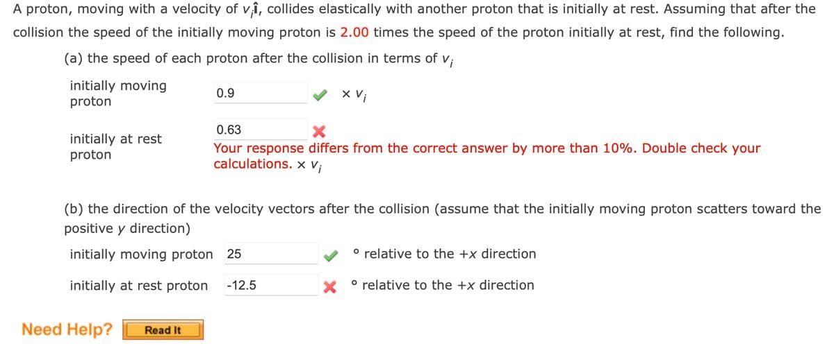 A proton, moving with a velocity of v₁₁, collides elastically with another proton that is initially at rest. Assuming that after the
collision the speed of the initially moving proton is 2.00 times the speed of the proton initially at rest, find the following.
(a) the speed of each proton after the collision in terms of v;
initially moving
proton
0.9
x Vi
0.63
×
initially at rest
proton
Your response differs from the correct answer by more than 10%. Double check your
calculations. x Vi
(b) the direction of the velocity vectors after the collision (assume that the initially moving proton scatters toward the
positive y direction)
initially moving proton 25
° relative to the +x direction
initially at rest proton -12.5
° relative to the +x direction
Need Help?
Read It