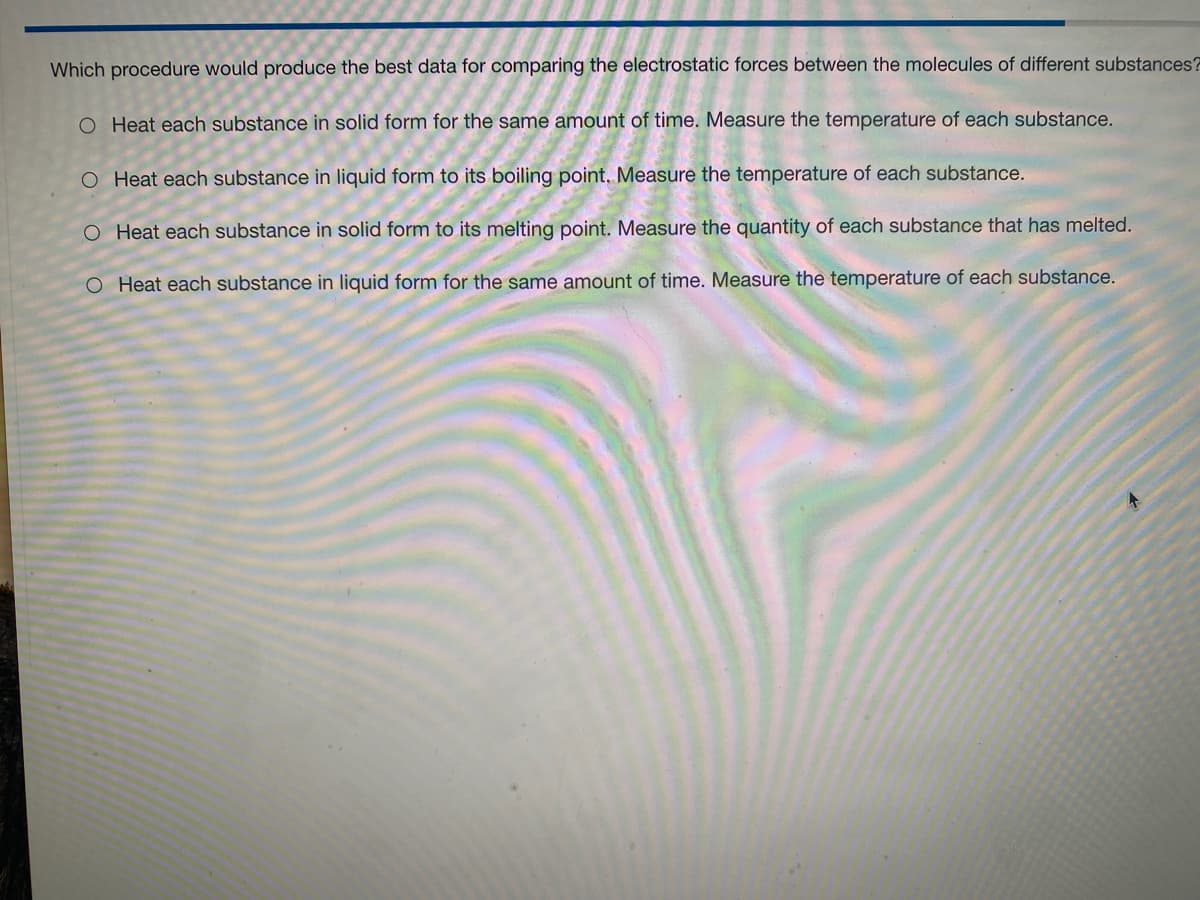 Which procedure would produce the best data for comparing the electrostatic forces between the molecules of different substances?
O Heat each substance in solid form for the same amount of time. Measure the temperature of each substance.
O Heat each substance in liquid form to its boiling point. Measure the temperature of each substance.
O Heat each substance in solid form to its melting point. Measure the quantity of each substance that has melted.
O Heat each substance in liquid form for the same amount of time. Measure the temperature of each substance.
