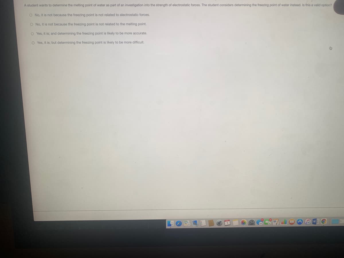 A student wants to determine the melting point of water as part of an investigation into the strength of electrostatic forces. The student considers determining the freezing point of water instead. Is this a valid option?
O No, it is not because the freezing point is not related to electrostatic forces.
O No, it is not because the freezing point is not related to the melting point.
O Yes, it is; and determining the freezing point is likely to be more accurate.
O Yes, it is; but determining the freezing point is likely to be more difficult.
