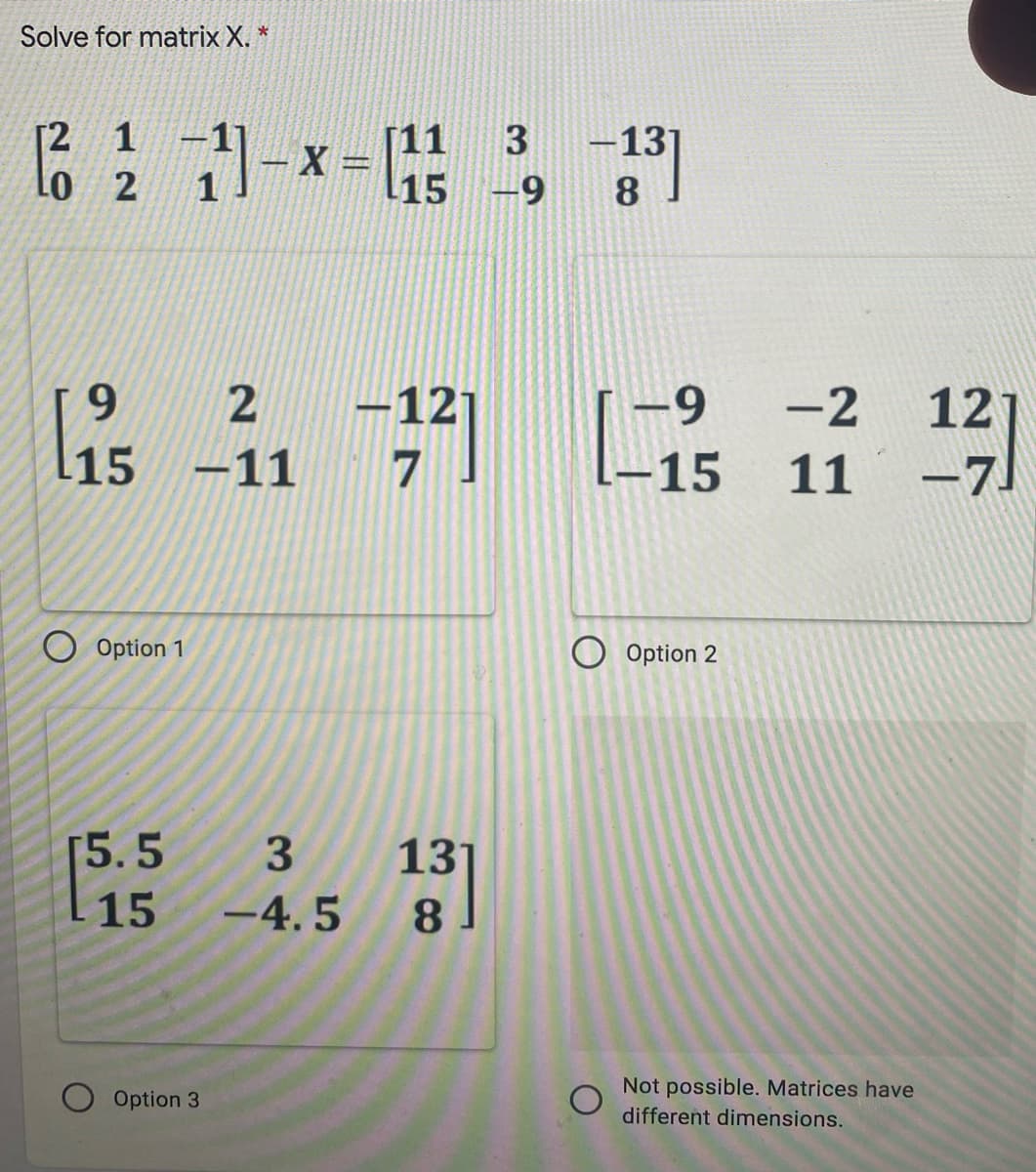 Solve for matrix X. *
[2 1
Lo 2
品:1-
-13
15
-9
-12
l15 -11 7
-9
-2
12
-15
11
-71
Option 1
Option 2
[5.5
3
131
8.
-15
-4. 5
Not possible. Matrices have
Option 3
different dimensions.
