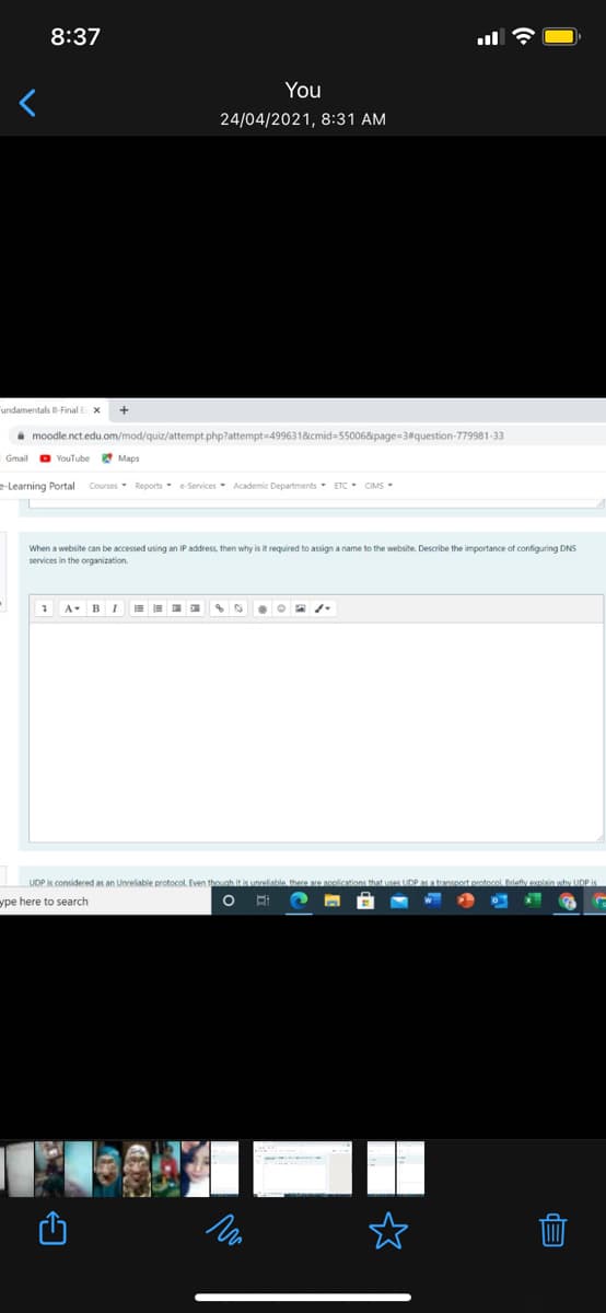 8:37
You
24/04/2021, 8:31 AM
Fundamentals II-Final E X
i moodle.nct.edu.om/mod/quiz/attempt php?attempt=499631&cmid=55006&page=3#question-779981-33
Gmail
O YouTube
* Maps
e-Learning Portal Courses- Reports e-Services Academic Departments- ETC - CIMS-
When a website can be accessed using an IP address, then why is it required to assign a name to the website. Describe the importance of configuring DNS
services in the organization.
1 A-B I
UDP is considered as an Unreliable protocol. Even the
UDP as a transnort protocol. Briefly enlain why UDP is
ype here to search
