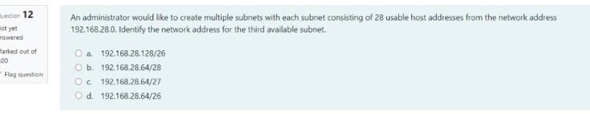 vestion 12
lot yet
nswered
An administrator would like to create multiple subnets with each subnet consisting of 28 usable host addresses from the network address
192.168.28.0. Identify the network address for the third available subnet.
Marked out of
L00
O a 192.168.28.128/26
O b. 192.168.28.64/28
Flag question
Oc 192.168.28.64/27
Od. 192.168.28.64/26
