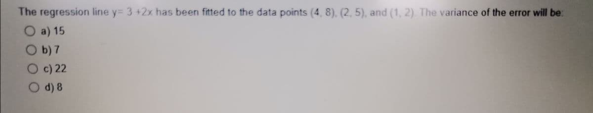 The regression line y= 3 +2x has been fitted to the data points (4, 8). (2, 5), and (1, 2). The variance of the error will be:
O a) 15
Ob) 7
Oc) 22
Od) 8
