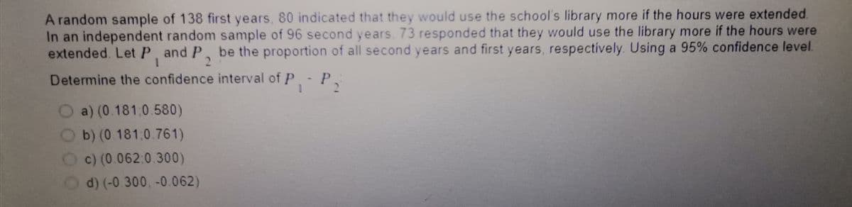 A random sample of 138 first years, 80 indicated that they would use the school's library more if the hours were extended.
In an independent random sample of 96 second years, 73 responded that they would use the library more if the hours were
extended. LetP, and P, be the proportion of all second years and first years, respectively. Using a 95% confidence level.
2.
Determine the confidence interval of P- P
a) (0.181,0.580)
b) (0.181:0.761)
c) (0.062:0.300)
d) (-0.300, -0.062)
