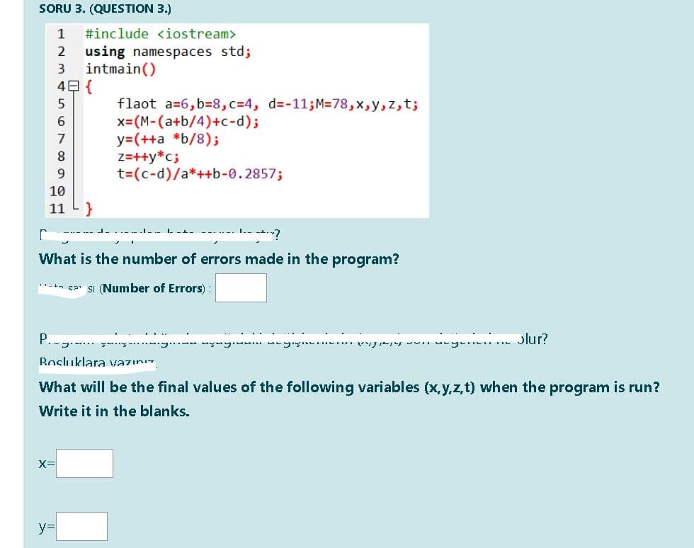 SORU 3. (QUESTION 3.)
1
#include <iostream>
using namespaces std;
intmain()
4日{
flaot a=6, b=8,c=4, d=-11;M=78,x,y,z,t;
x=(M-(a+b/4)+c-d);
y=(++a *b/8);
z=++y*c;
t=(c-d)/a*++b-0.2857;
6.
7
8.
9.
10
11
}
---.--- I.- -.?
What is the number of errors made in the program?
-+n sa SI (Number of Errors) :
P. . y
Jlur?
Bosluklara vazını
What will be the final values of the following variables (x,y,z,t) when the program is run?
Write it in the blanks.
y%3D
