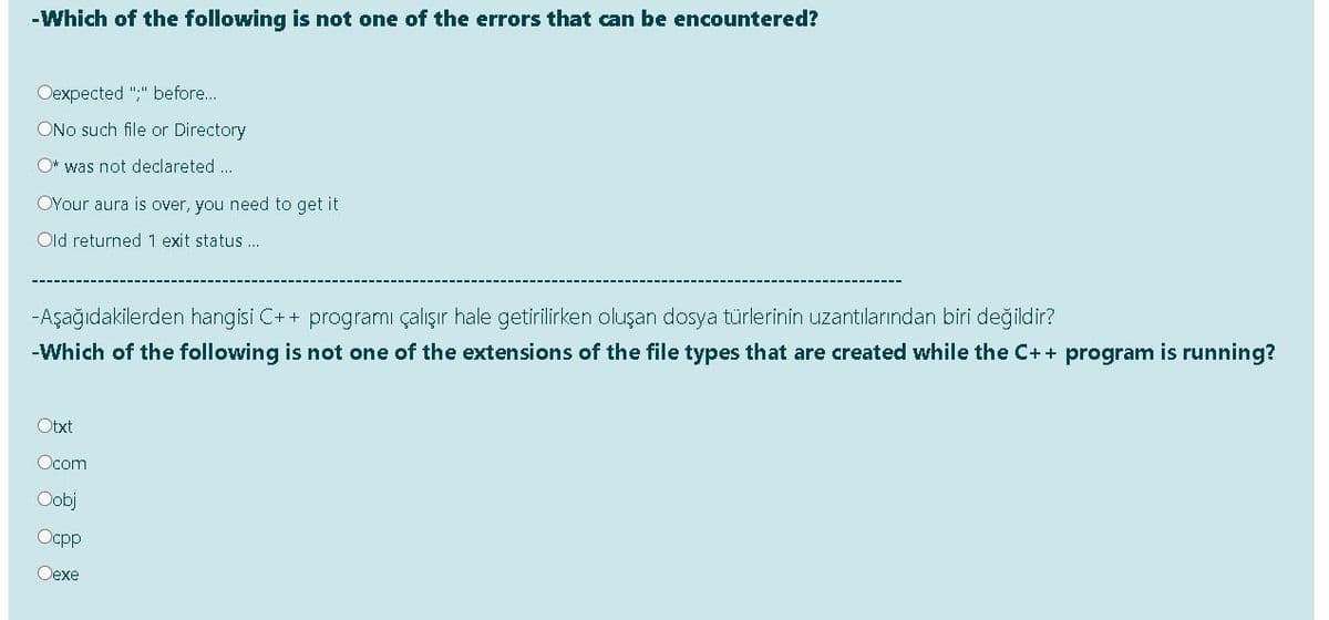 -Which of the following is not one of the errors that can be encountered?
Oexpected ";" before..
ONo such file or Directory
O* was not declareted..
OYour aura is over, you need to get it
Old returned 1 exit status .
-Aşağıdakilerden hangisi C++ programı çalışır hale getirilirken oluşan dosya türlerinin uzantılarından biri değildir?
-Which of the following is not one of the extensions of the file types that are created while the C++ program is running?
Otxt
Ocom
Oobj
Ocpp
Оехе
