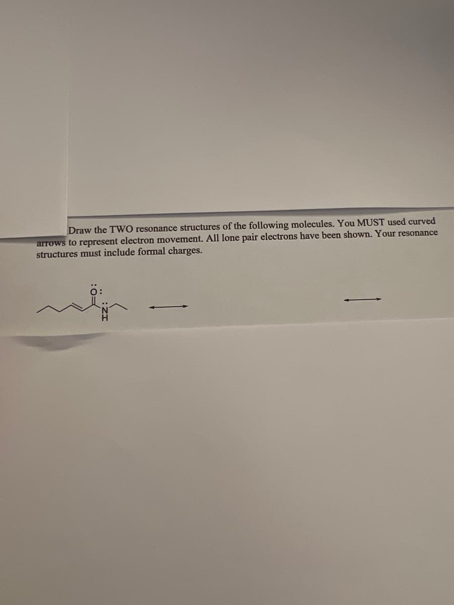 **Title: Understanding Resonance Structures with Lone Pair Electrons and Formal Charges**

**Assignment: Drawing Resonance Structures**

---

**Instructions:**

Draw the TWO resonance structures of the following molecules. You MUST use curved arrows to represent electron movement. All lone pair electrons have been shown. Your resonance structures must include formal charges.

[Graph/Diagram Explanation:]

1. **Molecule Illustration:**
   - The molecule depicted is an organic structure with a chain of carbons, single and double bonds, and a nitrogen atom with a lone pair of electrons.
   
2. **Curved Arrows:**
   - There are curved arrows indicating the allowable electron movement, suggesting a shift from lone pair or bonds to form alternate resonance structures.
   
---

This exercise will help you understand the concept of resonance in organic molecules, the significance of lone pairs and formal charges in stabilizing structures, and the proper use of curved arrows to denote electron movement.

**Key Learning Objectives:**
- Drawing multiple resonance structures for given compounds.
- Using curved arrows accurately to represent the flow of electrons.
- Identifying and assigning formal charges in different resonance forms.

By following the instructions and observing the illustrated molecule, you will practice significant skills necessary to excel in organic chemistry and related fields.