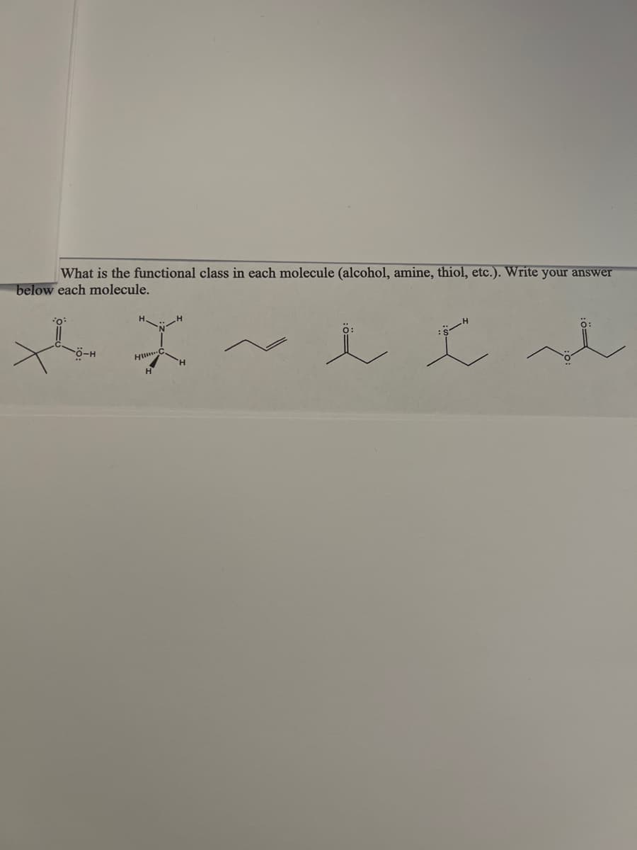 **Identify the Functional Class of Each Molecule**

Use the structures provided to determine the functional class of each molecule (e.g., alcohol, amine, thiol, etc.). Write your answer below each molecular structure.

**Molecular Structures:**

1. The first molecule contains a carbon chain with a sulfur-hydrogen group (–SH) attached.

2. The second molecule has a central carbon atom attached to three hydrogen atoms and one amine group (–NH2).

3. The third molecule consists of a double bond between two carbon atoms (–C=C–).

4. The fourth structure features a carbon double-bonded to an oxygen atom (–C=O) with an additional single-bonded oxygen-hydrogen group (–OH).

5. The fifth molecule includes a carbon double-bonded to an oxygen atom (–C=O) and single-bonded to a sulfur-hydrogen group (–SH).

6. The sixth molecule resembles the fourth structure but features an additional single-bonded oxygen atom connected to another carbon chain (–C=O–O–).

**Provide the Functional Classes Below:**

1. **Functional Class:** Thiol
2. **Functional Class:** Amine
3. **Functional Class:** Alkene
4. **Functional Class:** Carboxylic Acid
5. **Functional Class:** Thioketone
6. **Functional Class:** Ester