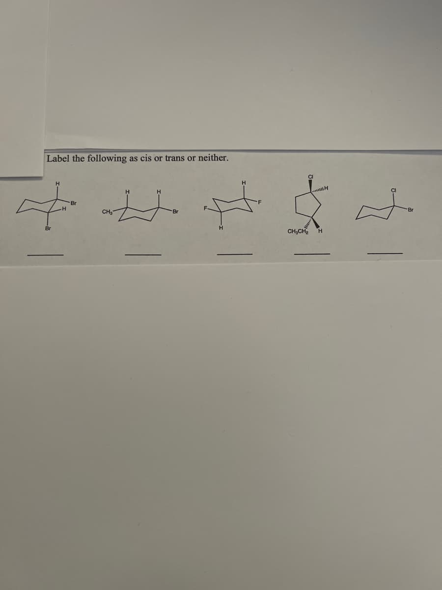 **Exercise: Identifying Stereochemistry in Cyclohexane Derivatives**

**Instructions:** Label the following cyclohexane derivatives as "cis", "trans", or "neither".

Below are five structures of cyclohexane derivatives, each with different substituents. Your task is to determine the stereochemistry of each molecule.

**Structures Provided:**

1. A cyclohexane ring with two bromine (Br) atoms:
    - One bromine atom is positioned above the ring (axial position).
    - The other bromine atom is positioned below the ring (equatorial position).

2. A cyclohexane ring with a methyl (CH₃) group and a bromine (Br) atom:
    - The methyl group is positioned above the ring (axial position).
    - The bromine atom is positioned below the ring (equatorial position).

3. A cyclohexane ring with a fluorine (F) atom and a hydrogen (H) atom:
    - The fluorine atom is positioned above the ring (equatorial position).
    - The hydrogen atom is positioned below the ring (axial position).

4. A cyclohexane ring with a chlorine (Cl) atom and an ethyl (CH₂CH₃) group:
    - The chlorine atom is positioned above the ring (axial position).
    - The ethyl group is positioned below the ring (equatorial position).

5. A cyclohexane ring with a chlorine (Cl) atom and a bromine (Br) atom:
    - Both the chlorine and bromine atoms are positioned above the ring (either both axial or both equatorial).

**Answer Choices:**
- __________
- __________
- __________
- __________
- __________

Please analyze the positions of the substituents relative to each other and determine if they are on the same side (cis), on the opposite side (trans), or if the configuration does not fit either category (neither). Fill in the blanks with your answers: "cis", "trans", or "neither".