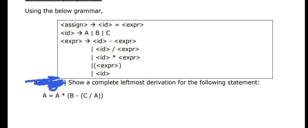 Using the below grammar,
<assign> > <id> = <expr>
<id> > A | B |C
<expr> > <id> - <expr>
| <id> / <expr>
| <id> * <expr>
|(<expr>)
| <id>
Show a complete leftmost derivation for the following statement:
A = A * (B - (C / A))
