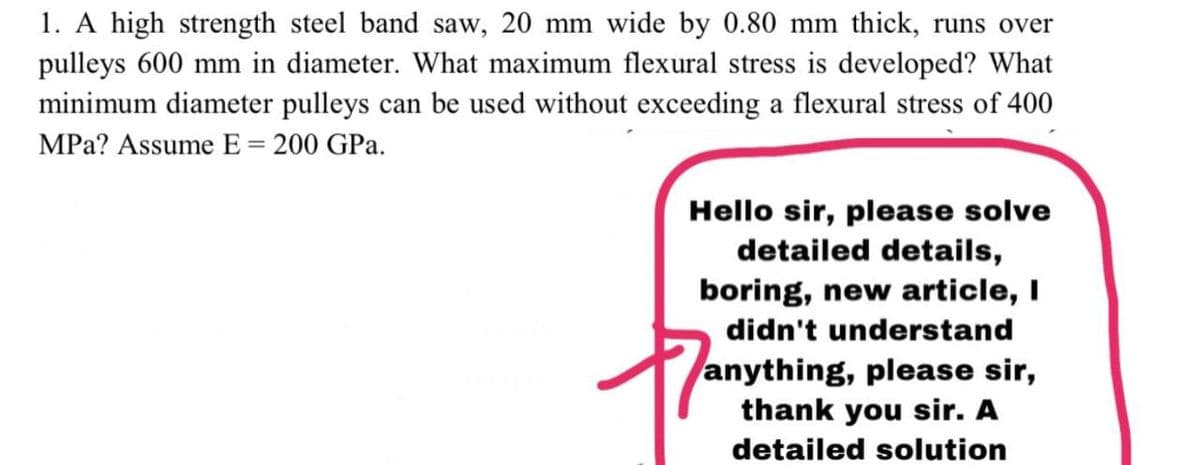 1. A high strength steel band saw, 20 mm wide by 0.80 mm thick, runs over
pulleys 600 mm in diameter. What maximum flexural stress is developed? What
minimum diameter pulleys can be used without exceeding a flexural stress of 400
MPa? Assume E = 200 GPa.
%3D
Hello sir, please solve
detailed details,
boring, new article, I
didn't understand
anything, please sir,
thank you sir. A
detailed solution
