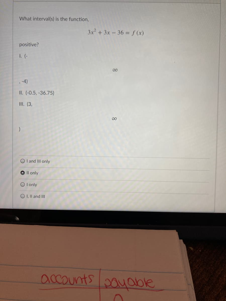 What interval(s) is the function,
3x + 3x - 36 = f (x)
%3D
positive?
1. (-
00
,-4)
II. (-0.5, -36.75)
II. (3,
O I and III only
Il only
O l only
O I, Il and III
accounts pouoble
