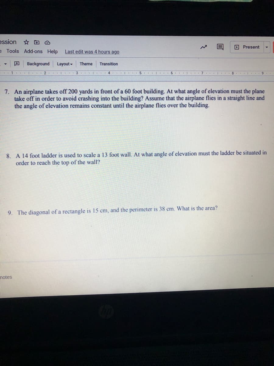ession
☆ 回 @
D Present
e Tools Add-ons Help
Last edit was 4 hours ago
田
Background
Layout -
Theme
Transition
2
I... 3 I
4. |
5..I 6
7. | 8
7. An airplane takes off 200 yards in front of a 60 foot building. At what angle of elevation must the plane
take off in order to avoid crashing into the building? Assume that the airplane flies in a straight line and
the angle of elevation remains constant until the airplane flies over the building.
8. A 14 foot ladder is used to scale a 13 foot wall. At what angle of elevation must the ladder be situated in
order to reach the top of the wall?
9. The diagonal of a rectangle is 15 cm, and the perimeter is 38 cm. What is the area?
notes
