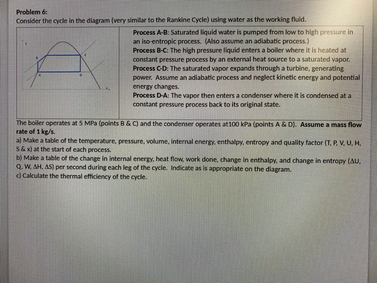 Problem 6:
Consider the cycle in the diagram (very similar to the Rankine Cycle) using water as the working fluid.
Process A-B: Saturated liquid water is pumped from low to high pressure in
an iso-entropic process. (Also assume an adiabatic process.)
Process B-C: The high pressure liquid enters a boiler where it is heated at
constant pressure process by an external heat source to a saturated vapor.
Process C-D: The saturated vapor expands through a turbine, generating
power. Assume an adiabatic process and neglect kinetic energy and potential
energy changes.
Process D-A: The vapor then enters a condenser where it is condensed at a
constant pressure process back to its original state.
D
The boiler operates at 5 MPa (points B & C) and the condenser operates at100 kPa (points A & D). Assume a mass flow
rate of 1 kg/s.
a) Make a table of the temperature, pressure, volume, internal energy, enthalpy, entropy and quality factor (T, P, V, U, H,
S&x) at the start of each process.
b) Make a table of the change in internal energy, heat flow, work done, change in enthalpy, and change in entropy (AU,
Q, W, AH, AS) per second during each leg of the cycle. Indicate as is appropriate on the diagram.
c) Calculate the thermal efficiency of the cycle.
