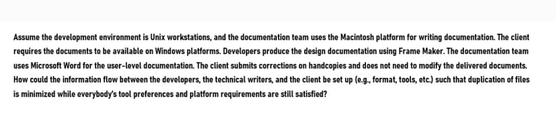 Assume the development environment is Unix workstations, and the documentation team uses the Macintosh platform for writing documentation. The client
requires the documents to be available on Windows platforms. Developers produce the design documentation using Frame Maker. The documentation team
uses Microsoft Word for the user-level documentation. The client submits corrections on handcopies and does not need to modify the delivered documents.
How could the information flow between the developers, the technical writers, and the client be set up (e.g., format, tools, etc.) such that duplication of files
is minimized while everybody's tool preferences and platform requirements are still satisfied?