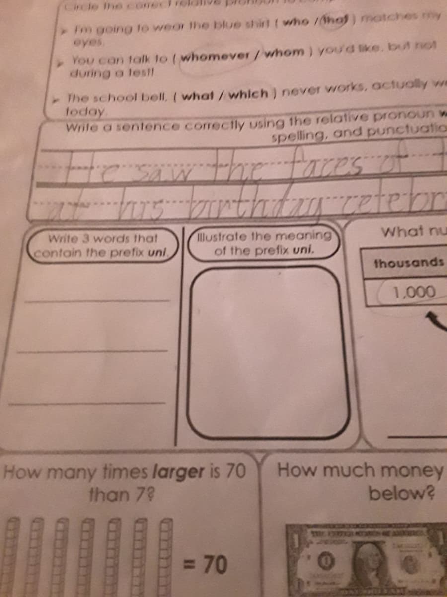 Crcle Ihe coneclie
Fm going to wear the blue shirt ( who /hof) matches my
eyes.
You can talk to (whomever/whom) you'd ike. but not
during a les11
The school bell, (what /which) never works, actually we
today
Wrile a sentence corect1ly using the relative pronoun w
spelling, and punctuation
the
faces of
Write 3 words that
What nu
Illustrate the meaning
of the prefix uni.
contain the prefix uni
thousands
1,000
How many times larger is 70
than 73
How much money
below?
= 70
