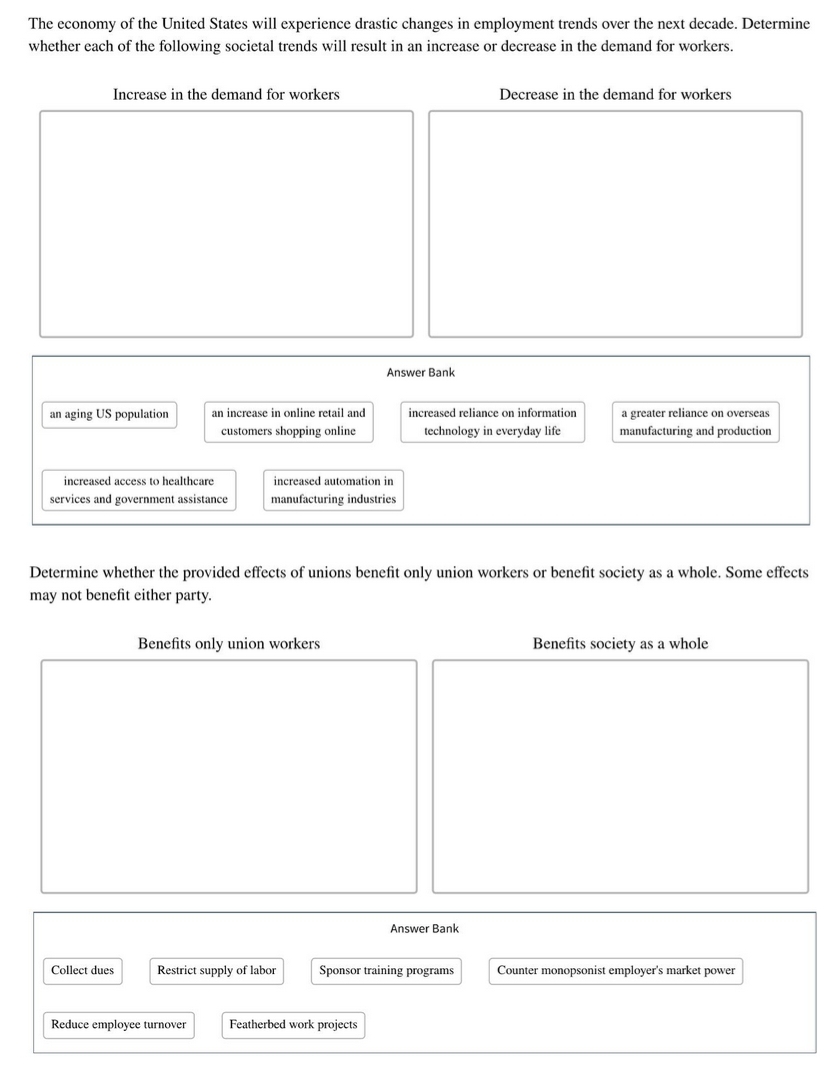 The economy of the United States will experience drastic changes in employment trends over the next decade. Determine
whether each of the following societal trends will result in an increase or decrease in the demand for workers.
Increase in the demand for workers
Decrease in the demand for workers
Answer Bank
an aging US population
an increase in online retail and
increased reliance on information
a greater reliance on overseas
customers shopping online
technology in everyday life
manufacturing and production
increased access to healthcare
increased automation in
services and government assistance
manufacturing industries
Determine whether the provided effects of unions benefit only union workers or benefit society as a whole. Some effects
may not benefit either party.
Benefits only union workers
Benefits society as a whole
Answer Bank
Collect dues
Restrict supply of labor
Sponsor training programs
Counter monopsonist employer's market power
Reduce employee turnover
Featherbed work projects

