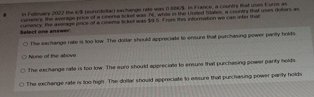 In February 2022 the €/$ (euro/dollar) exchange rate was 0 88€/$ In France, a country that uses Euros as
currency, the average price of a cinema ticket was 7€, while in the United States, a country that uses dollars as
currency, the average price of a cinema ticket was $9 5 From this information we can infer that:
Select one answer:
8.
O The exchange rate is too low. The dollar should appreciate to ensure that purchasing power parity holds.
O None of the above
O The exchange rate is too low. The euro should appreciate to ensure that purchasing power parity holds.
O The exchange rate is too high The dollar should appreciate to ensure that purchasing power parity holds.
