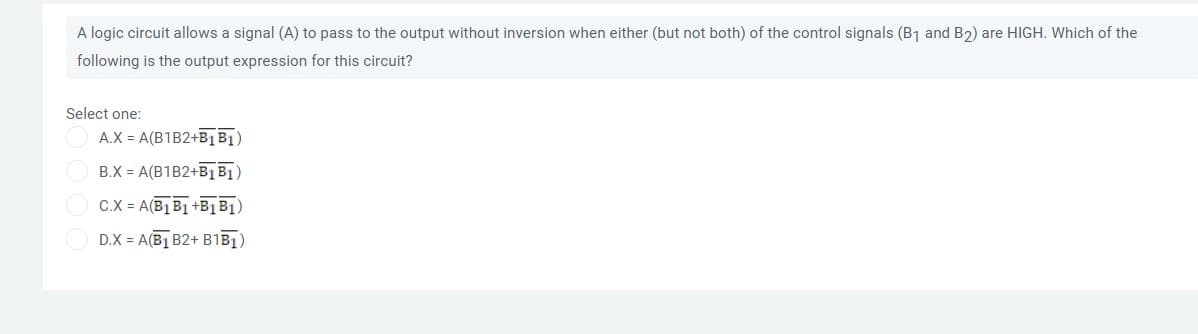 A logic circuit allows a signal (A) to pass to the output without inversion when either (but not both) of the control signals (B1 and B2) are HIGH. Which of the
following is the output expression for this circuit?
Select one:
A.X = A(B1B2+B1 B1)
B.X = A(B1B2+B1B1)
C.X = A(B1 B1 +B1B1)
D.X = A(B] B2+ B1BI)
