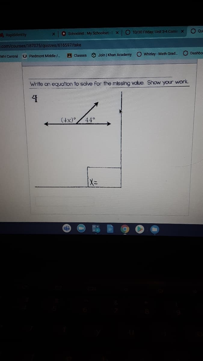 O Schoolnet : My Schoolnet-S X
O 10/30 Friday: Unit 3-4 Comn X
O qui
A Rapididentity
X.
.com/courses/187075/quizzes/616597/take
U Pledmont Middle /.
A Classes
O Join | Khan Academy O Whitley - Math Grad.
O Dashbo
IMH Central
Write on equation to solve for the missing value. Show your work.
(4x)°,
44°
T
