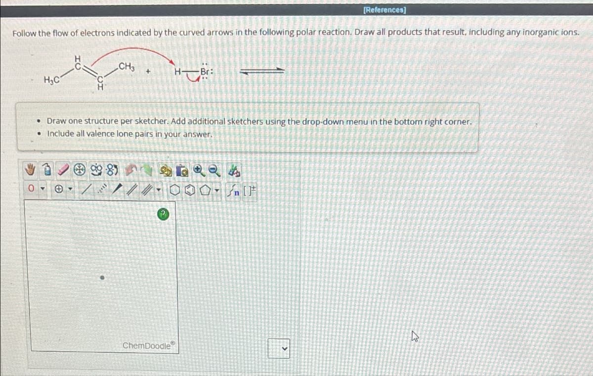 [References]
Follow the flow of electrons indicated by the curved arrows in the following polar reaction. Draw all products that result, including any inorganic ions.
H₂C
07
CH3
Y
• Draw one structure per sketcher. Add additional sketchers using the drop-down menu in the bottom right corner.
• Include all valence lone pairs in your answer.
+
981
///
HB:
ChemDoodle
40
A