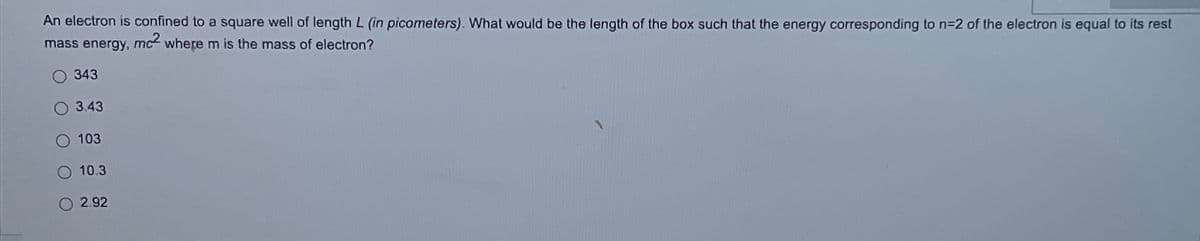 An electron is confined to a square well of length L (in picometers). What would be the length of the box such that the energy corresponding to n=2 of the electron is equal to its rest
mass energy, mc2 where m is the mass of electron?
O 343
3.43
103
O 10.3
O2.92