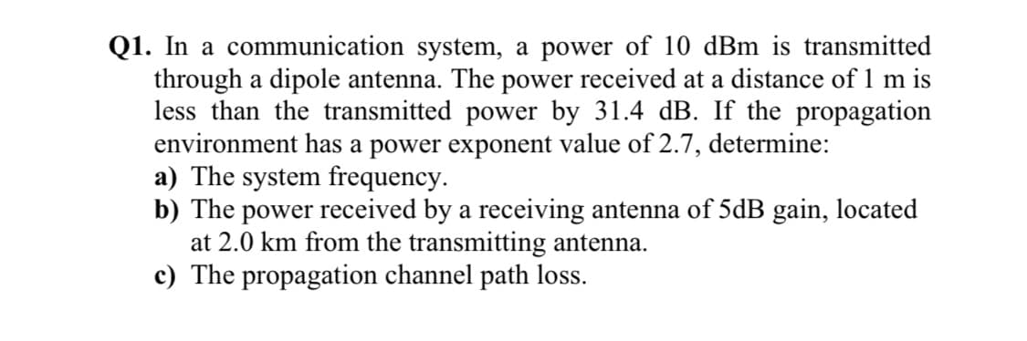 Q1. In a communication system, a power of 10 dBm is transmitted
through a dipole antenna. The power received at a distance of 1 m is
less than the transmitted power by 31.4 dB. If the propagation
environment has a power exponent value of 2.7, determine:
a) The system frequency.
b) The power received by a receiving antenna of 5dB gain, located
at 2.0 km from the transmitting antenna.
c) The propagation channel path loss.
