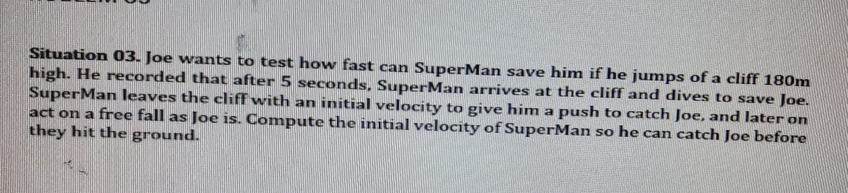 Situation 03. Joe wants to test how fast can SuperMan save him if he jumps of a cliff 180m
high. He recorded that after 5 seconds, SuperMan arrives at the cliff and dives to save Joe.
SuperMan leaves the cliff with an initial velocity to give him a push to catch Joe, and later on
act on a free fall as Joe is. Compute the initial velocity of SuperMan so he can catch Joe before
they hit the ground.
