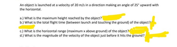 An object is launched at a velocity of 20 m/s in a direction making an angle of 25" upward with
the horizontal.
a.) What is the maximum height reached by the object?
b.) What is the total flight time (between launch and touching the ground) of the object?
c.) What is the horizontal range (maximum x above ground) of the object?
d.) What is the magnitude of the velocity of the object just before it hits the ground?
