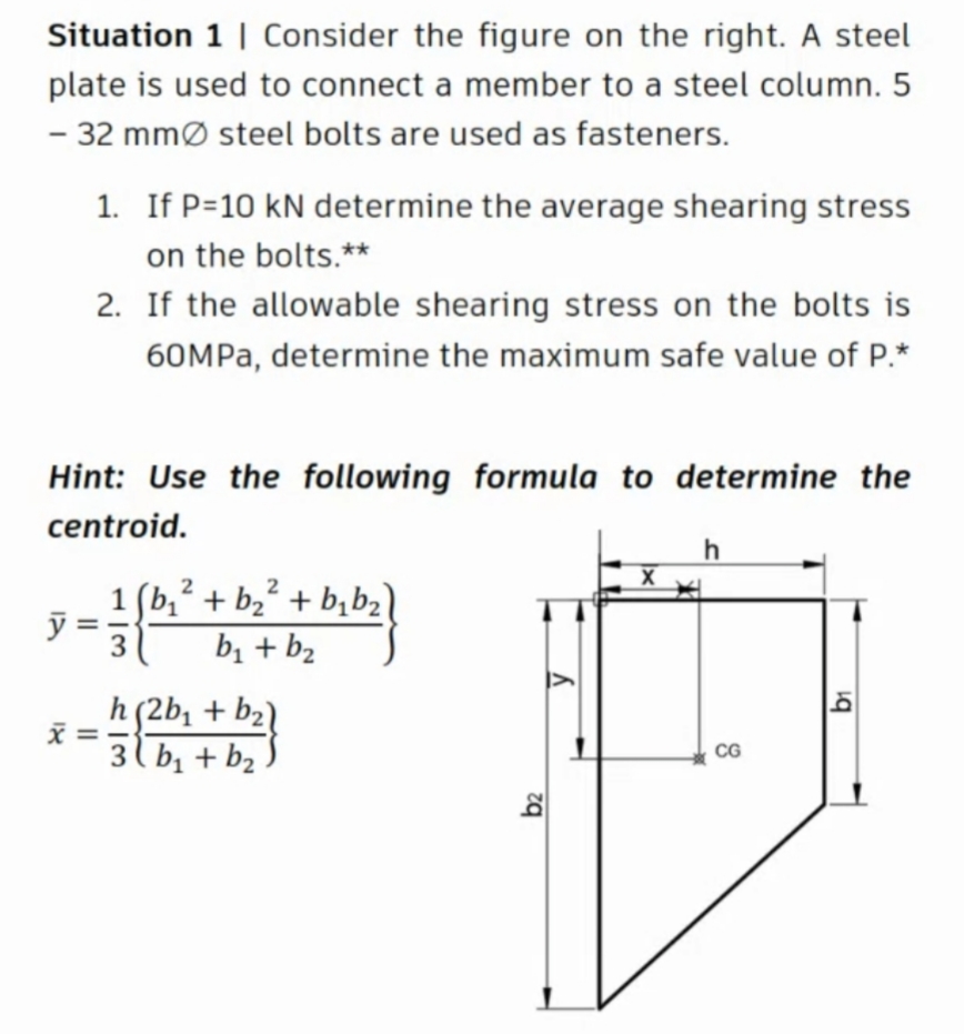 Situation 1 | Consider the figure on the right. A steel
plate is used to connect a member to a steel column. 5
- 32 mmø steel bolts are used as fasteners.
1. If P=10 kN determine the average shearing stress
on the bolts.**
2. If the allowable shearing stress on the bolts is
60MPA, determine the maximum safe value of P.*
Hint: Use the following formula to determine the
centroid.
h
1 (b,? + b2² + b,b2)
3
bị + b2
h(2b; + b2l
3 l b, + b2
CG
b2
