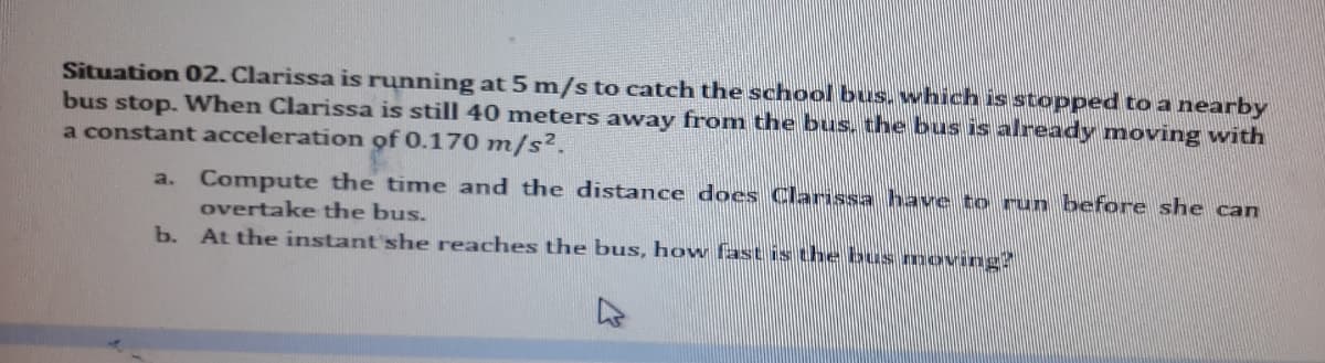 Situation 02. Clarissa is running at 5 m/s to catch the school bus. which is stopped to a nearby
bus stop. When Clarissa is still 40 meters away from the bus, the bus is already moving with
a constant acceleration of 0.170 m/s2.
Compute the time and the distance does Clarissa have to run before she can
a.
overtake the bus.
b. At the instant'she reaches the bus, how fast is the bus moving?
