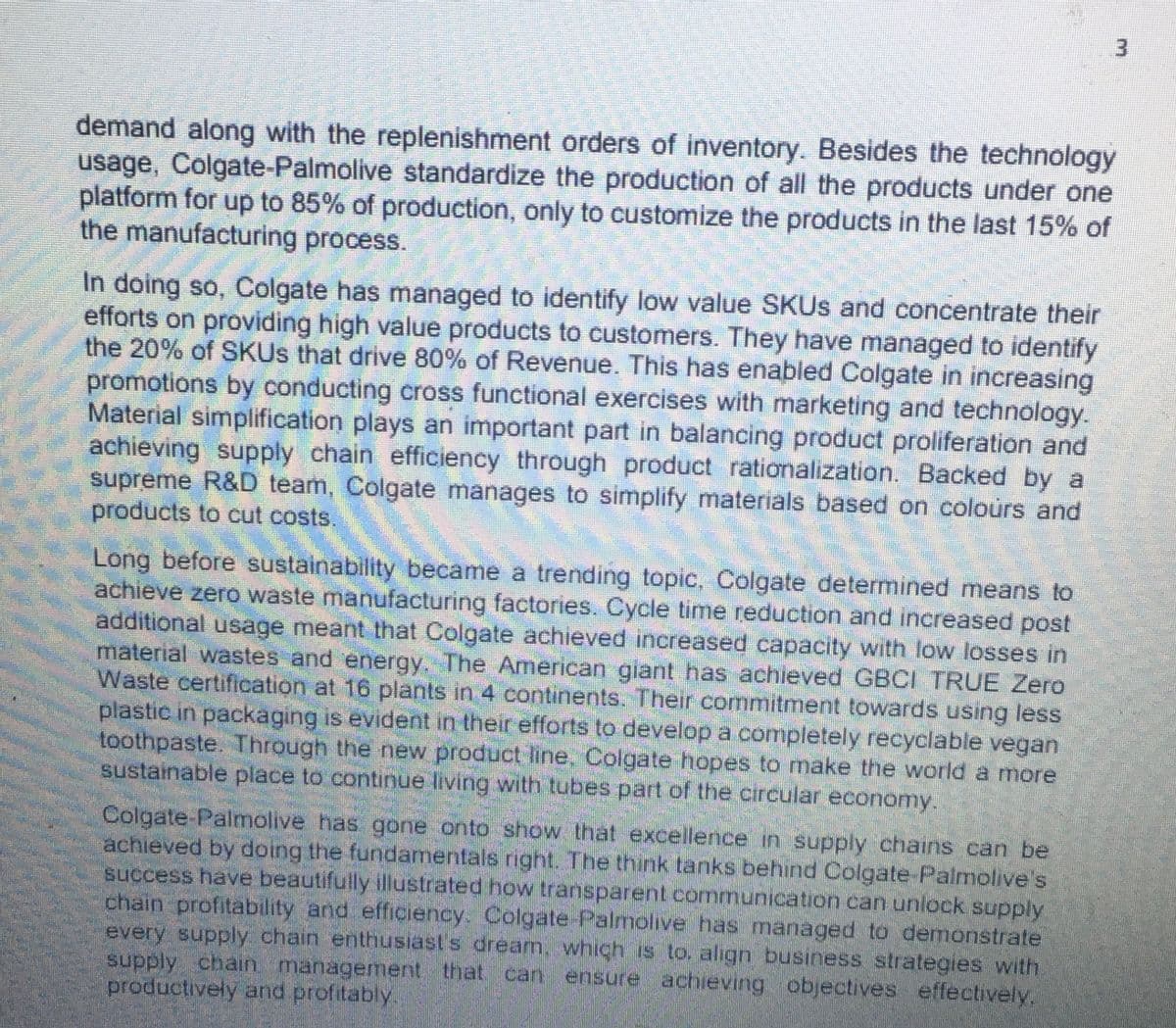 demand along with the replenishment orders of inventory. Besides the technology
usage, Colgate-Palmolive standardize the production of all the products under one
platform for up to 85% of production, only to customize the products in the last 15% of
the manufacturing process.
In doing so, Colgate has managed to identify low value SKUs and concentrate their
efforts on providing high value products to customers. They have managed to identify
the 20% of SKUs that drive 80% of Revenue. This has enabled Colgate in increasing
promotions by conducting cross functional exercises with marketing and technology.
Material simplification plays an important part in balancing product proliferation and
achieving supply chain efficiency through product rationalization. Backed by a
supreme R&D team, Colgate manages to simplify materials based on colours and
products to cut costs.
Long before sustainability became a trending topic, Colgate determined means to
achieve zero waste manufacturing factories. Cycle time reduction and increased post
additional usage meant that Colgate achieved increased capacity with low losses in
material wastes and energy. The American giant has achieved GBCI TRUE Zero
Waste certification at 16 plants in 4 continents. Their commitment towards using less
plastic in packaging is evident in their efforts to develop a completely recyclable vegan
toothpaste. Through the new product line. Colgate hopes to make the world a more
sustainable place to continue living with tubes part of the circular economy.
Colgate-Palmolive has gone onto show that excellence in supply chains can be
achieved by doing the fundamentals right. The think tanks behind Colgate-Palmolive's
success have beautifully illustrated how transparent communication can unlock supply
chain profitability and efficiency. Colgate-Palmolive has managed to demonstrate
every supply chain enthusiast's dream, which is to, align business strategies with
supply chain management that can ensure achieving objectives effectively.
productively and profitably.