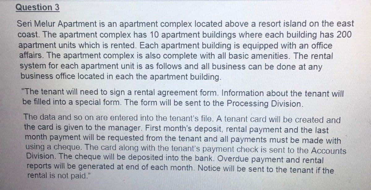 Question 3
Seri Melur Apartment is an apartment complex located above a resort island on the east
coast. The apartment complex has 10 apartment buildings where each building has 200
apartment units which is rented. Each apartment building is equipped with an office
affairs. The apartment complex is also complete with all basic amenities. The rental
system for each apartment unit is as follows and all business can be done at any
business office located in each the apartment building.
"The tenant will need to sign a rental agreement form. Information about the tenant will
be filled into a special form. The form will be sent to the Processing Division.
The data and so on are entered into the tenant's file. A tenant card will be created and
the card is given to the manager. First month's deposit, rental payment and the last
month payment will be requested from the tenant and all payments must be made with
using a cheque. The card along with the tenant's payment check is sent to the Accounts
Division. The cheque will be deposited into the bank. Overdue payment and rental
reports will be generated at end of each month. Notice will be sent to the tenant if the
rental is not paid."
