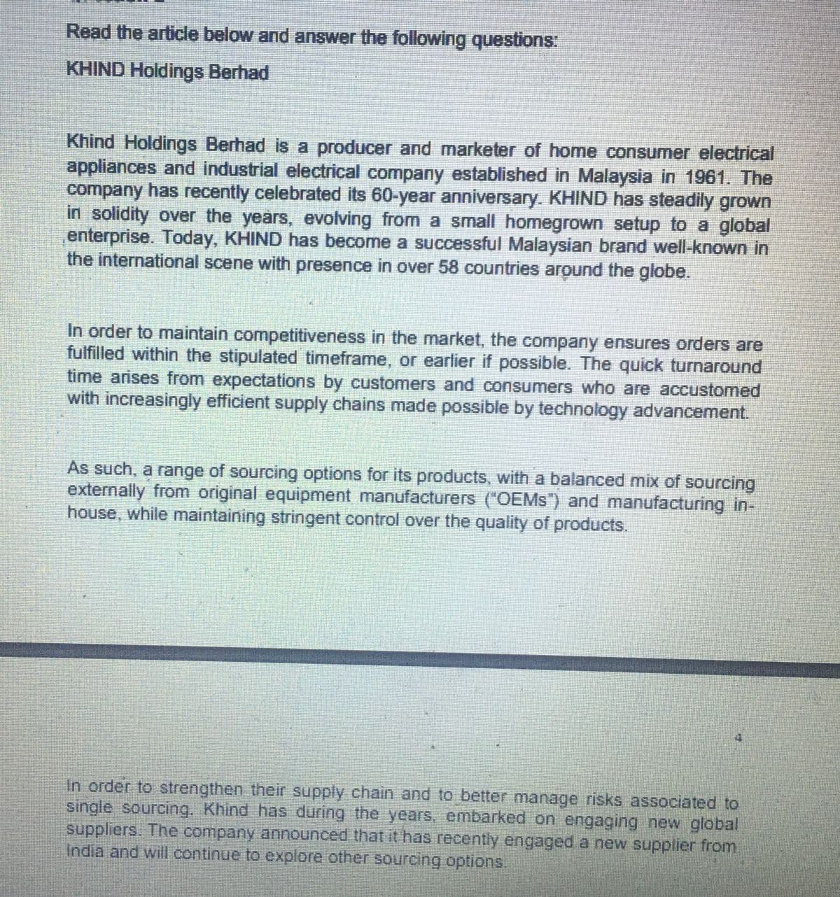 Read the article below and answer the following questions:
KHIND Holdings Berhad
Khind Holdings Berhad is a producer and marketer of home consumer electrical
appliances and industrial electrical company established in Malaysia in 1961. The
company has recently celebrated its 60-year anniversary. KHIND has steadily grown
in solidity over the years, evolving from a small homegrown setup to a global
enterprise. Today, KHIND has become a successful Malaysian brand well-known in
the international scene with presence in over 58 countries around the globe.
In order to maintain competitiveness in the market, the company ensures orders are
fulfilled within the stipulated timeframe, or earlier if possible. The quick turnaround
time arises from expectations by customers and consumers who are accustomed
with increasingly efficient supply chains made possible by technology advancement.
As such, a range of sourcing options for its products, with a balanced mix of sourcing
externally from original equipment manufacturers ("OEMs") and manufacturing in-
house, while maintaining stringent control over the quality of products.
In order to strengthen their supply chain and to better manage risks associated to
single sourcing. Khind has during the years, embarked on engaging new global
suppliers. The company announced that it has recently engaged a new supplier from
India and will continue to explore other sourcing options.