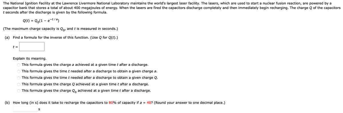 The National Ignition Facility at the Lawrence Livermore National Laboratory maintains the world's largest laser facility. The lasers, which are used to start a nuclear fusion reaction, are powered by a
capacitor bank that stores a total of about 400 megajoules of energy. When the lasers are fired the capacitors discharge completely and then immediately begin recharging. The charge Q of the capacitors
t seconds after the discharge is given by the following formula.
Q(t) = Q(1 - e-t/a)
(The maximum charge capacity is Qo, and t is measured in seconds.)
(a) Find a formula for the inverse of this function. (Use Q for Q(t).)
t =
Explain its meaning.
This formula gives the charge a achieved at a given time t after a discharge.
This formula gives the time t needed after a discharge to obtain a given charge a.
This formula gives the time t needed after a discharge to obtain a given charge Q.
This formula gives the charge Q achieved at a given time t after a discharge.
This formula gives the charge Qo achieved at a given time t after a discharge.
оо
(b) How long (in s) does it take to recharge the capacitors to 80% of capacity if a = 40? (Round your answer to one decimal place.)
S