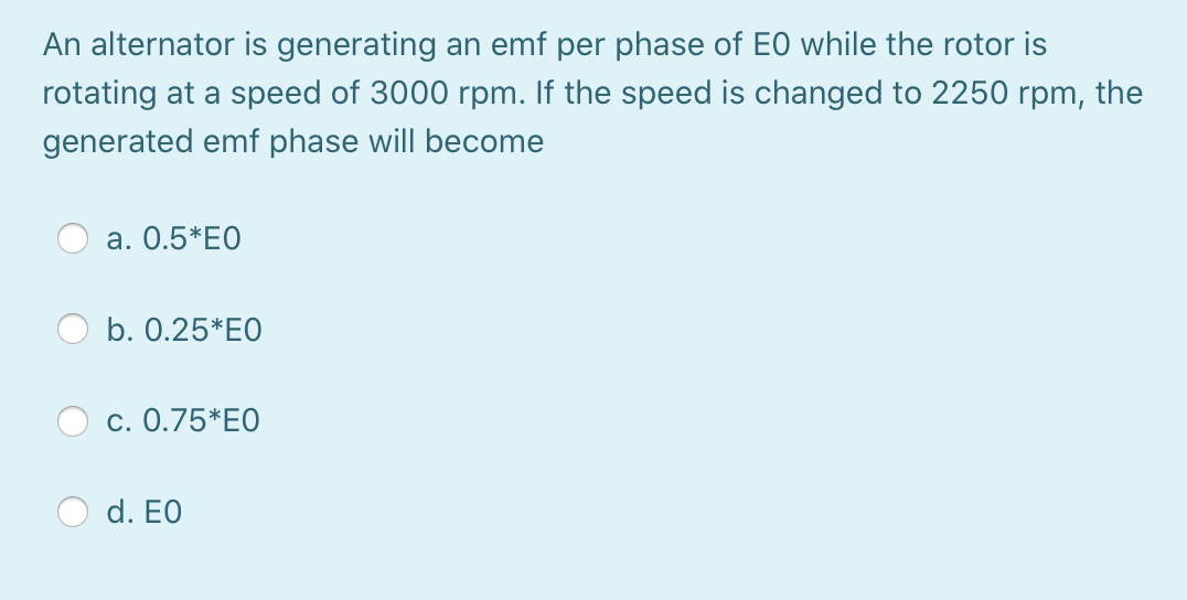 An alternator is generating an emf per phase of EO while the rotor is
rotating at a speed of 3000 rpm. If the speed is changed to 2250 rpm, the
generated emf phase will become
a. 0.5*E0
b. 0.25*EO
c. 0.75*EO
d. EO
