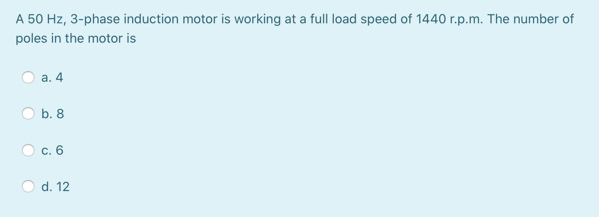 A 50 Hz, 3-phase induction motor is working at a full load speed of 1440 r.p.m. The number of
poles in the motor is
а. 4
b. 8
d. 12
C.
