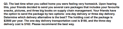 Q3. The last time when you called home you were feeling very homesick. Upon hearing
this, your friends decided to send you several care packages that includes your favourite
snacks, pictures, and three big books on supply chain management. Your friends have
the option to send the package by two options: one-day delivery or three day delivery.
Determine which delivery alternative is the best? The holding cost of the package is
$2500 per year. The one-day delivery transportation cost is $150, and the three-day
delivery cost is $162. Please recommend the best way.