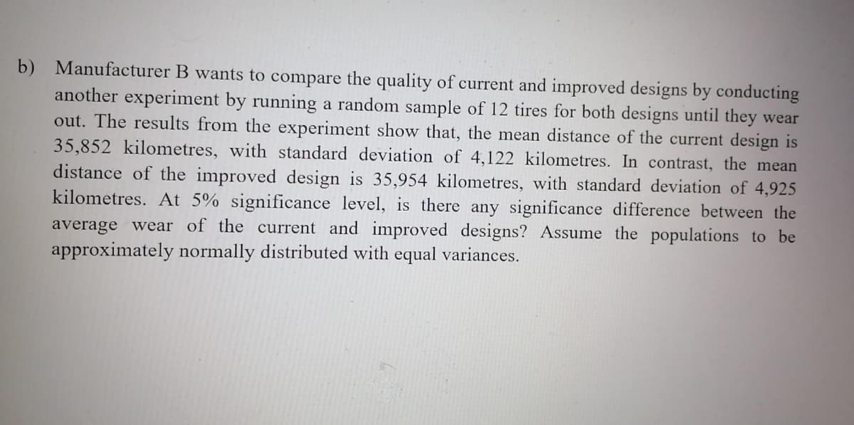 b) Manufacturer B wants to compare the quality of current and improved designs by conducting
another experiment by running a random sample of 12 tires for both designs until they wear
out. The results from the experiment show that, the mean distance of the current design is
35,852 kilometres, with standard deviation of 4,122 kilometres. In contrast, the mean
distance of the improved design is 35,954 kilometres, with standard deviation of 4,925
kilometres. At 5% significance level, is there any significance difference between the
average wear of the current and improved designs? Assume the populations to be
approximately normally distributed with equal variances.
