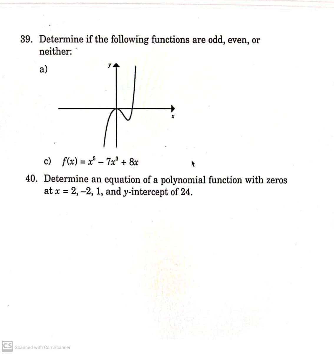 39. Determine if the following functions are odd, even, or
neither:
y
a)
c) f(x) = x° – 7x³ + 8x
40. Determine an equation of a polynomial function with zeros
at x = 2, –2, 1, and y-intercept of 24.
%3D
CS Scanned with CamScanner
