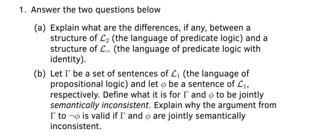 1. Answer the two questions below
(a) Explain what are the differences, if any, between a
structure of L2 (the language of predicate logic) and a
structure of L (the language of predicate logic with
identity).
(b) Let I be a set of sentences of L1 (the language of
propositional logic) and let ø be a sentence of L1,
respectively. Define what it is for I and ø to be jointly
semantically inconsistent. Explain why the argument from
I to ¬ø is valid if I and ø are jointly semantically
inconsistent.
