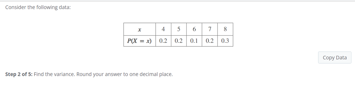 Consider the following data:
x
4 5 6 7 8
P(X = x)
0.2 0.2
0.1 0.2 0.3
Step 2 of 5: Find the variance. Round your answer to one decimal place.
Copy Data