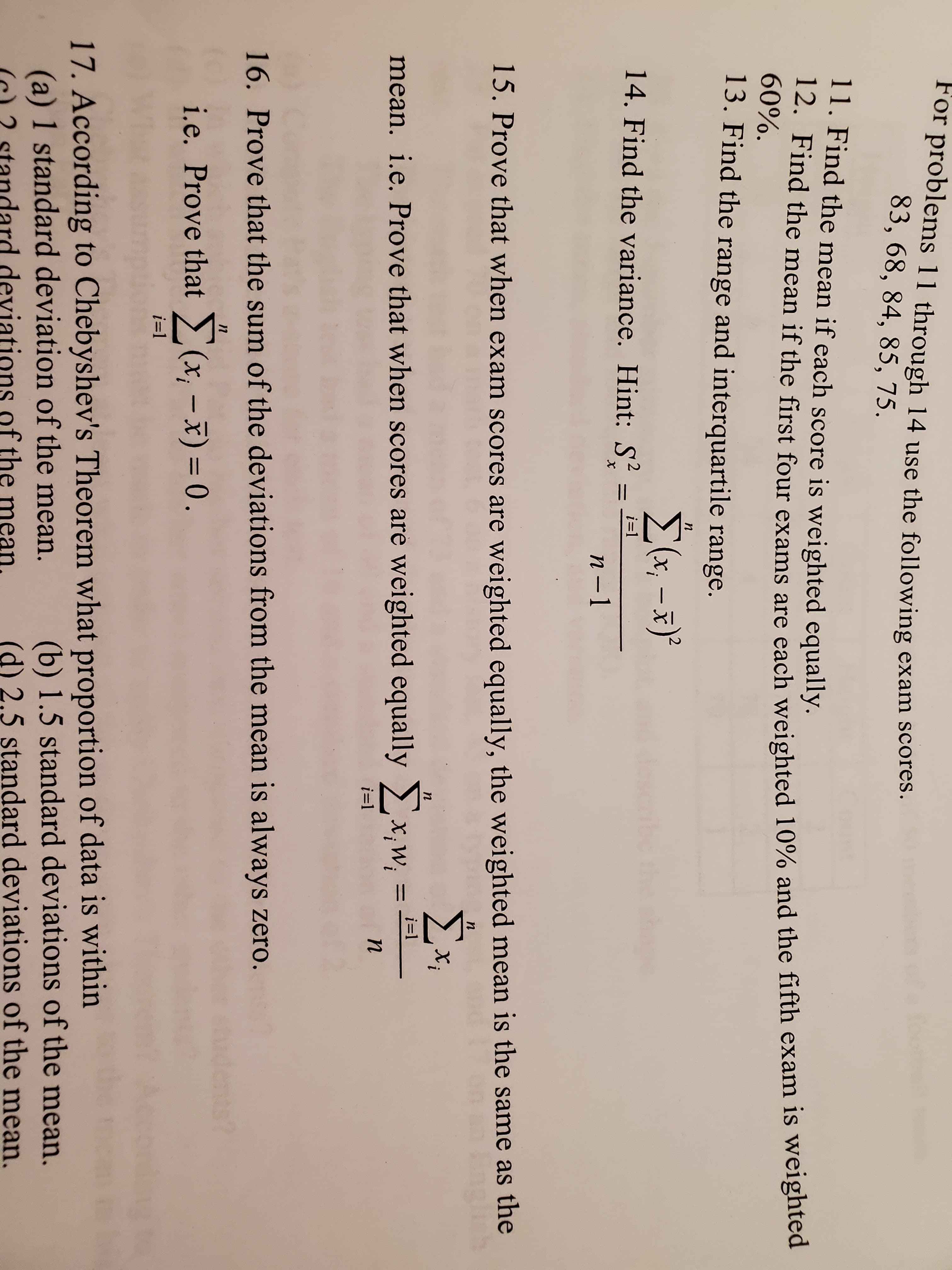 For problems 11 through 14 use the following exam scores.
83, 68, 84, 85, 75.
11. Find the mean if each score is weighted equally.
12. Find the mean if the first four exams are each weighted 10% and the fifth exam is weighted
60%.
13. Find the range and interquartile range.
n
Σ-3).
14. Find the variance. Hint: S
i-1
n -1
15. Prove that when exam scores are weighted equally, the weighted mean is the same as the
n
Σ.
n
i=
mean. i.e. Prove that when scores are weighted equally x,w
n
i-1
16. Prove that the sum of the deviations from the mean is always zero.
i.e. Prove that(x-x) = 0.
i-1
17. According to Chebyshev's Theorem what proportion of data is within
(a) 1 standard deviation of the mean.
(b) 1.5 standard deviations of the mean.
(d) 2.5 standard deviations of the mean.
dard deviations of the
ean.
