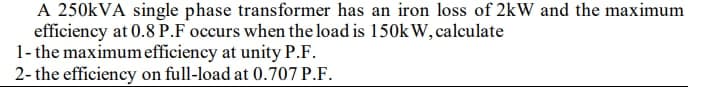 A 250kVA single phase transformer has an iron loss of 2kW and the maximum
efficiency at 0.8 P.F occurs when the load is 150kW, calculate
1- the maximum efficiency at unity P.F.
2- the efficiency on full-load at 0.707 P.F.